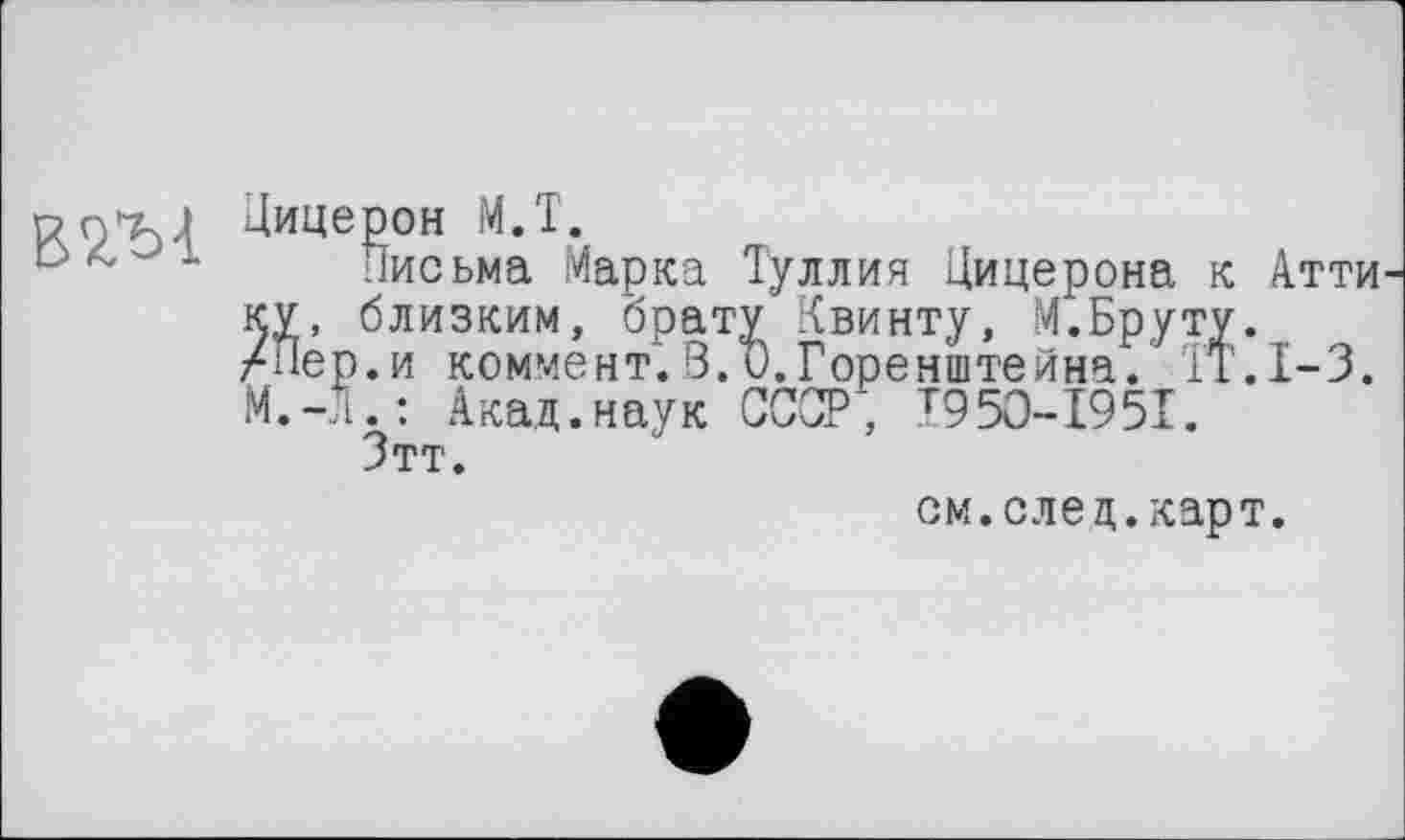 ﻿PQ’TU Цицерон МЛ.
1 Письма Марка Туллия Цицерона к Атти КУ, близким, брату Квинту, М.Бруту.
/Пер.и коммент.3.и.Горенштейна. ÏT.I-3.
М.-Л.: Акад.наук СССР', I95O-I95I.
Зтт.
см. след. карт.